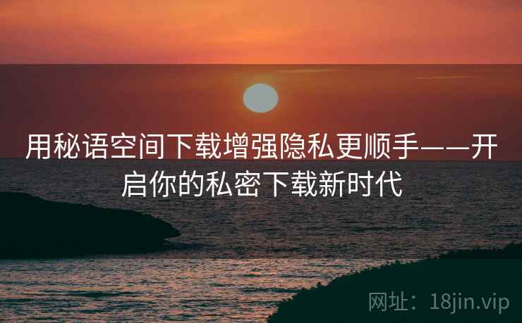 用秘语空间下载增强隐私更顺手——开启你的私密下载新时代 用秘语空间下载增强隐私更顺手——开启你的私密下载新时代