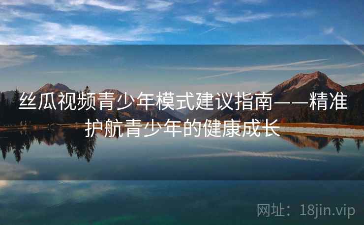 丝瓜视频青少年模式建议指南——精准护航青少年的健康成长 丝瓜视频青少年模式建议指南——精准护航青少年的健康成长