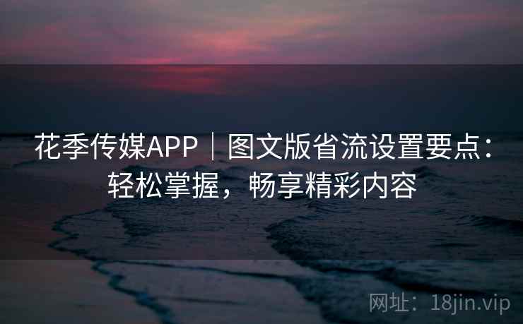 花季传媒APP｜图文版省流设置要点：轻松掌握，畅享精彩内容