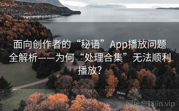 面向创作者的“秘语”App播放问题全解析——为何“处理合集”无法顺利播放？