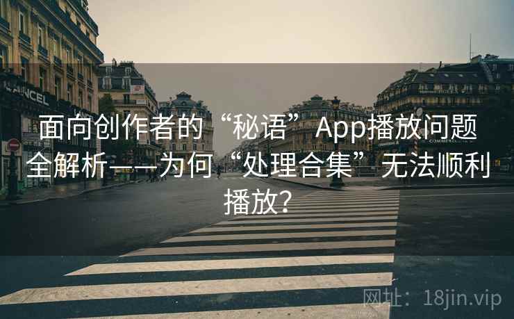 面向创作者的“秘语”App播放问题全解析——为何“处理合集”无法顺利播放? 面向创作者的“秘语”App播放问题全解析——为何“处理合集”无法顺利播放?