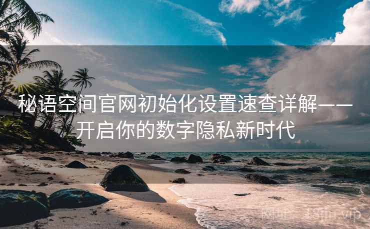 秘语空间官网初始化设置速查详解——开启你的数字隐私新时代