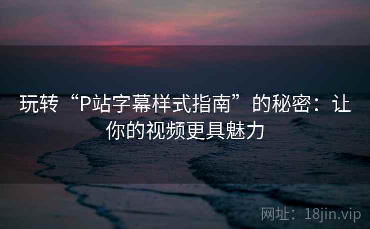 玩转“P站字幕样式指南”的秘密：让你的视频更具魅力